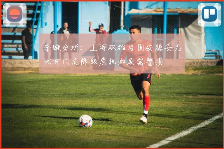 李璇分析：上海双雄与国安稳妥无忧津门虎降级危机加剧需警惕