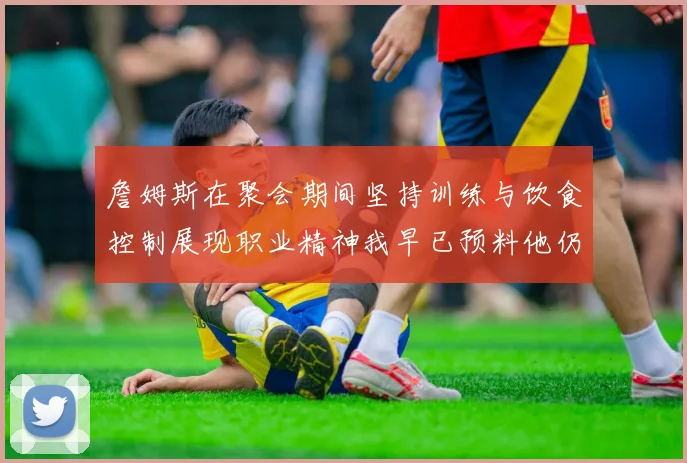 詹姆斯在聚会期间坚持训练与饮食控制展现职业精神我早已预料他仍将出战
