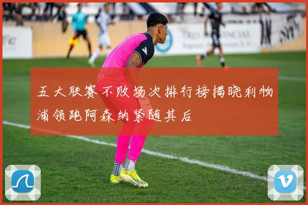 五大联赛不败场次排行榜揭晓利物浦领跑阿森纳紧随其后