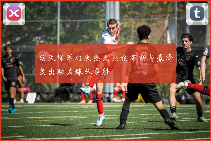 明天绿军对决热火杰伦布朗与豪泽复出助力球队争胜