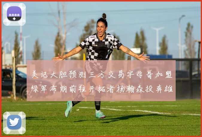 美记大胆预测三方交易字母哥加盟绿军布朗前往开拓者杨瀚森投奔雄鹿