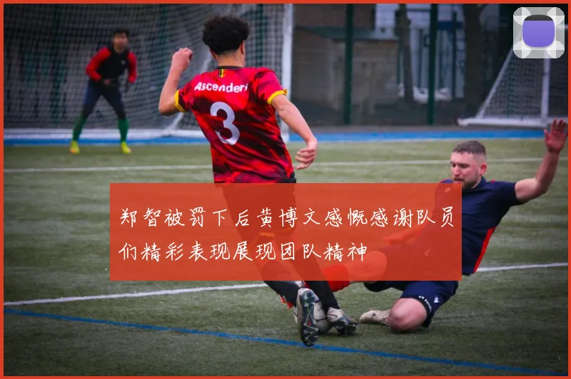 郑智被罚下后黄博文感慨感谢队员们精彩表现展现团队精神