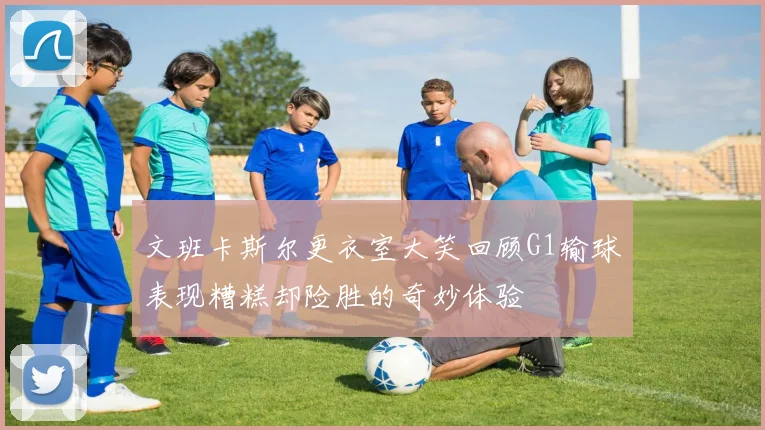 文班卡斯尔更衣室大笑回顾G1输球表现糟糕却险胜的奇妙体验
