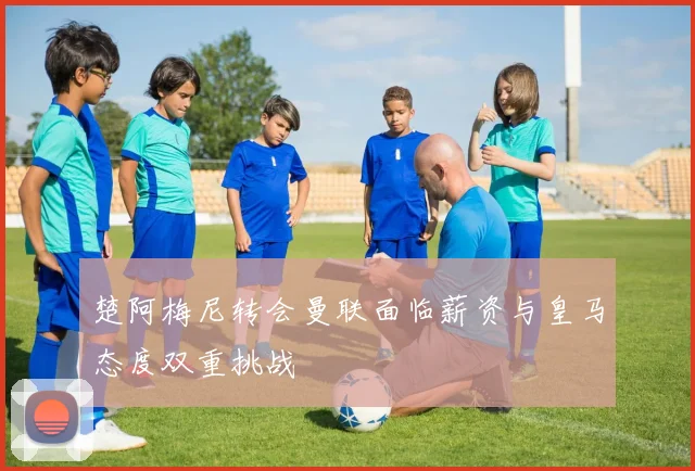 楚阿梅尼转会曼联面临薪资与皇马态度双重挑战