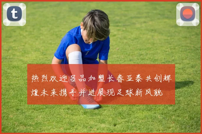 热烈欢迎吕品加盟长春亚泰共创辉煌未来携手并进展现足球新风貌