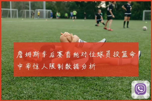 詹姆斯季后赛首轮对位球员投篮命中率惊人限制数据分析