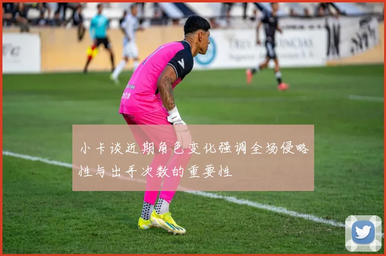 小卡谈近期角色变化强调全场侵略性与出手次数的重要性