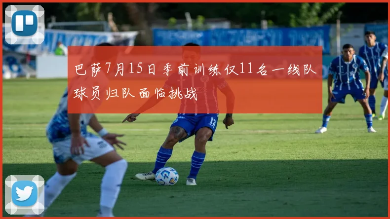巴萨7月15日季前训练仅11名一线队球员归队面临挑战