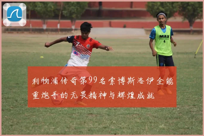 利物浦传奇第99名索博斯洛伊全能重炮手的无畏精神与辉煌成就