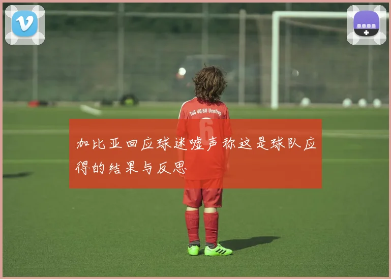 加比亚回应球迷嘘声称这是球队应得的结果与反思