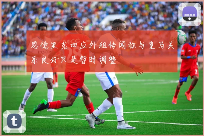 恩德里克回应外租传闻称与皇马关系良好只是暂时调整