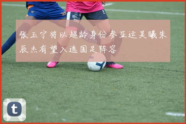张玉宁将以超龄身份参亚运吴曦朱辰杰有望入选国足阵容