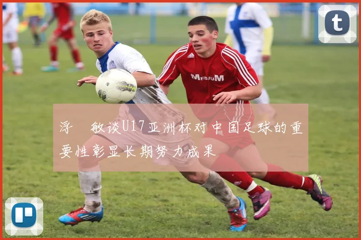 浮嶋敏谈U17亚洲杯对中国足球的重要性彰显长期努力成果