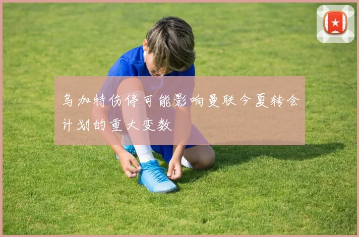 乌加特伤停可能影响曼联今夏转会计划的重大变数