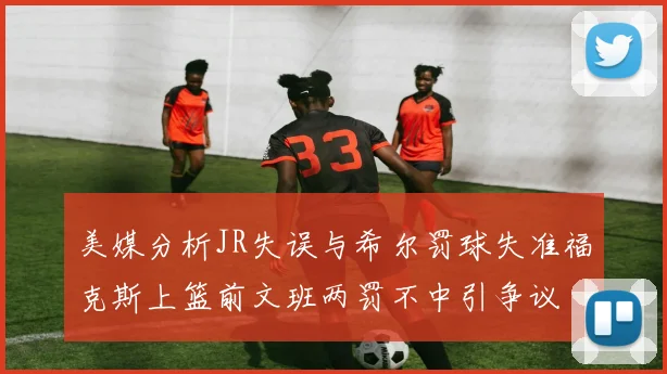 美媒分析JR失误与希尔罚球失准福克斯上篮前文班两罚不中引争议