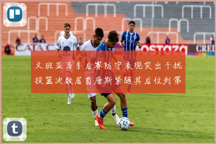 文班亚马季后赛防守表现突出干扰投篮次数居首唐斯紧随其后位列第五