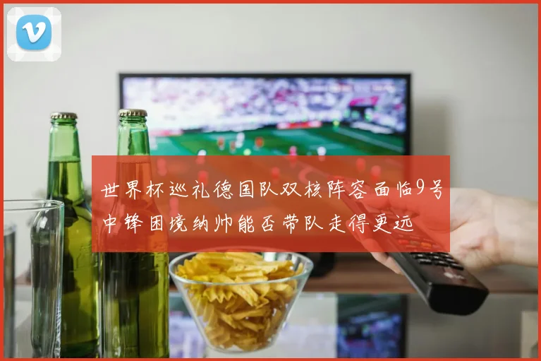 世界杯巡礼德国队双核阵容面临9号中锋困境纳帅能否带队走得更远